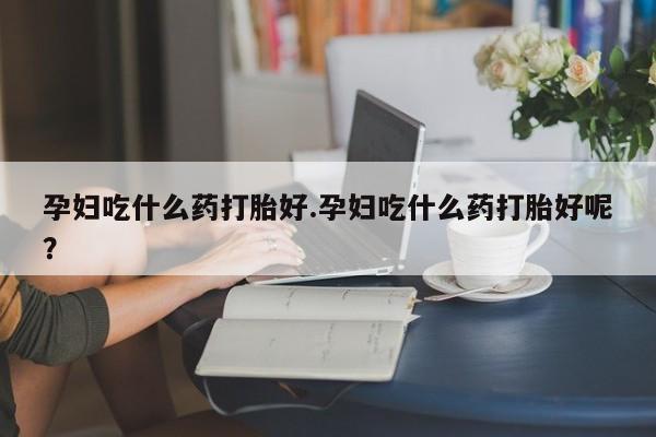 网上打胎药专卖微信孕妇吃什么药打胎好.孕妇吃什么药打胎好呢？