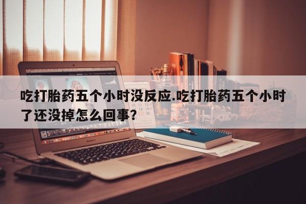 网上打胎药专卖微信吃打胎药五个小时没反应.吃打胎药五个小时了还没掉怎么回事？