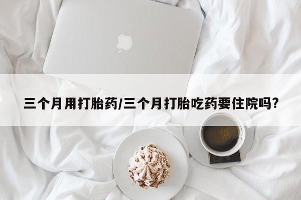 网上打胎药专卖微信三个月用打胎药/三个月打胎吃药要住院吗?