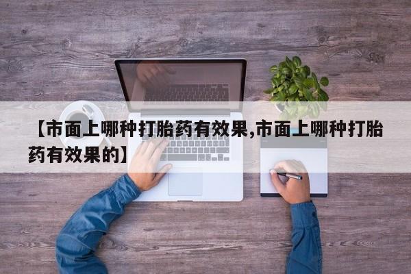 网上打胎药专卖微信【市面上哪种打胎药有效果,市面上哪种打胎药有效果的】