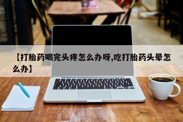网上打胎药专卖微信【打胎药喝完头疼怎么办呀,吃打胎药头晕怎么办】