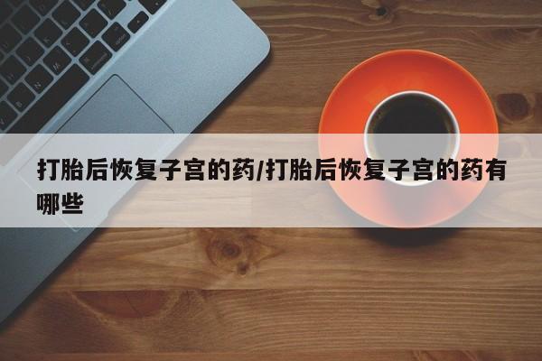 网上打胎药专卖微信打胎后恢复子宫的药/打胎后恢复子宫的药有哪些