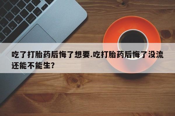 网上打胎药专卖微信吃了打胎药后悔了想要.吃打胎药后悔了没流还能不能生？
