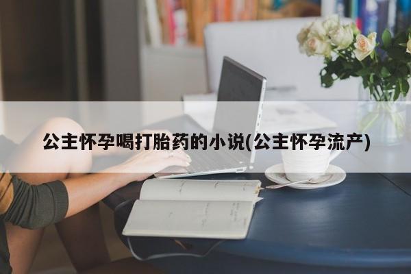 网上打胎药专卖微信公主怀孕喝打胎药的小说(公主怀孕流产)