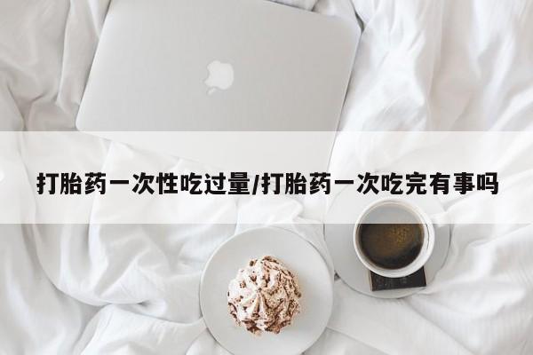网上打胎药专卖微信打胎药一次性吃过量/打胎药一次吃完有事吗