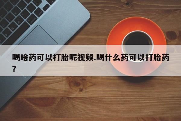网上打胎药专卖微信喝啥药可以打胎呢视频.喝什么药可以打胎药？