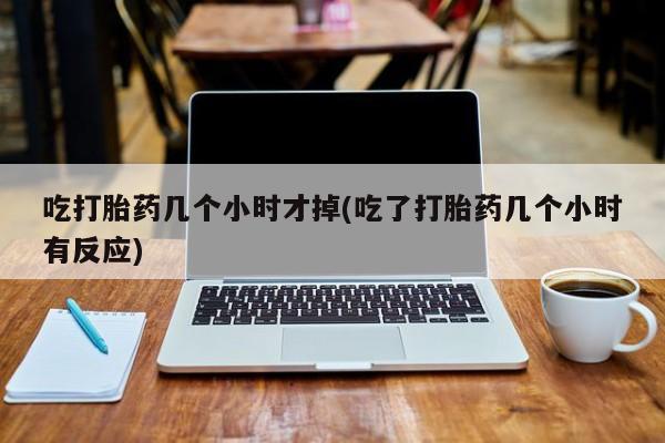 网上打胎药专卖微信吃打胎药几个小时才掉(吃了打胎药几个小时有反应)
