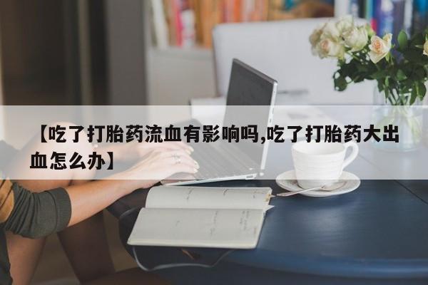 网上打胎药专卖微信【吃了打胎药流血有影响吗,吃了打胎药大出血怎么办】