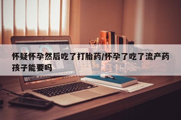 网上打胎药专卖微信怀疑怀孕然后吃了打胎药/怀孕了吃了流产药孩子能要吗