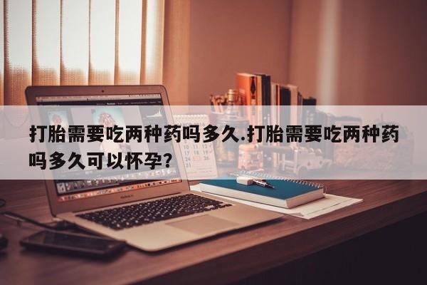 网上打胎药专卖微信打胎需要吃两种药吗多久.打胎需要吃两种药吗多久可以怀孕？