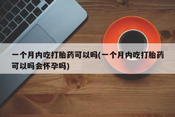 网上打胎药专卖微信一个月内吃打胎药可以吗(一个月内吃打胎药可以吗会怀孕吗)