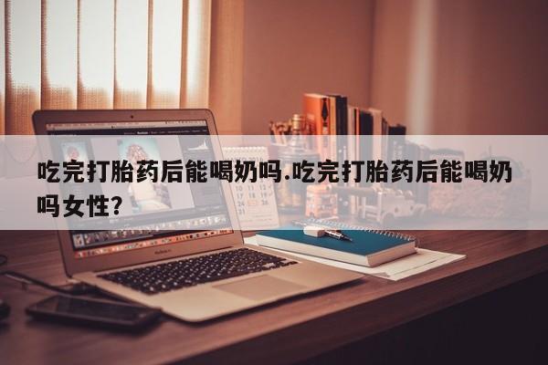 网上打胎药专卖微信吃完打胎药后能喝奶吗.吃完打胎药后能喝奶吗女性？