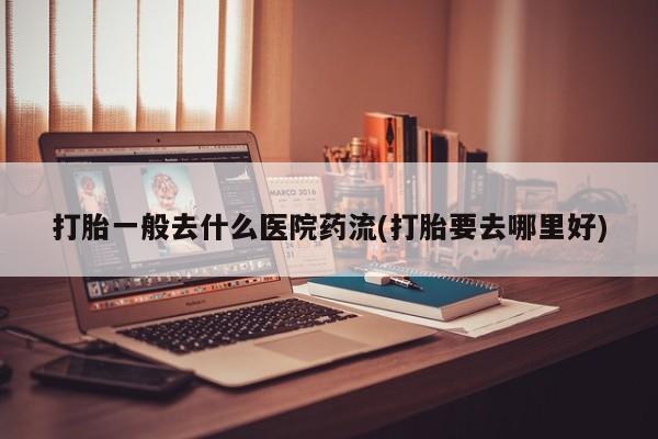 网上打胎药专卖微信打胎一般去什么医院药流(打胎要去哪里好)