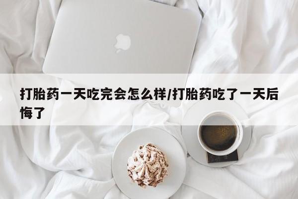 网上打胎药专卖微信打胎药一天吃完会怎么样/打胎药吃了一天后悔了