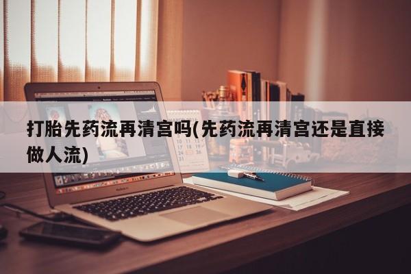 网上打胎药专卖微信打胎先药流再清宫吗(先药流再清宫还是直接做人流)