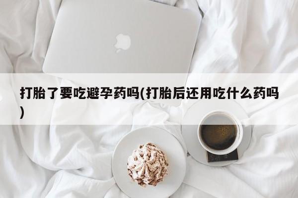 网上打胎药专卖微信打胎了要吃避孕药吗(打胎后还用吃什么药吗)