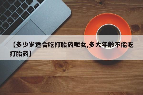 网上打胎药专卖微信【多少岁适合吃打胎药呢女,多大年龄不能吃打胎药】