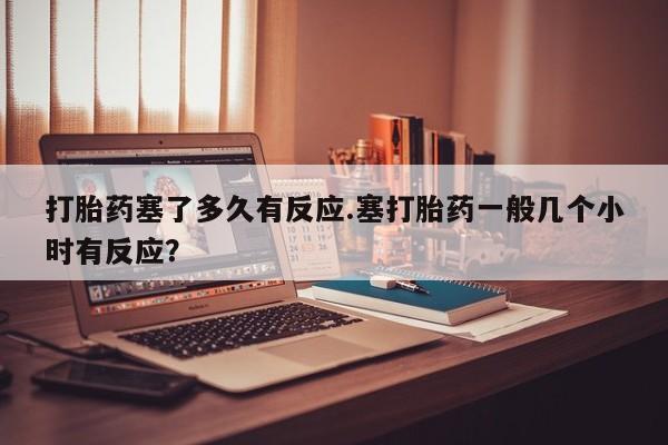 网上打胎药专卖微信打胎药塞了多久有反应.塞打胎药一般几个小时有反应？