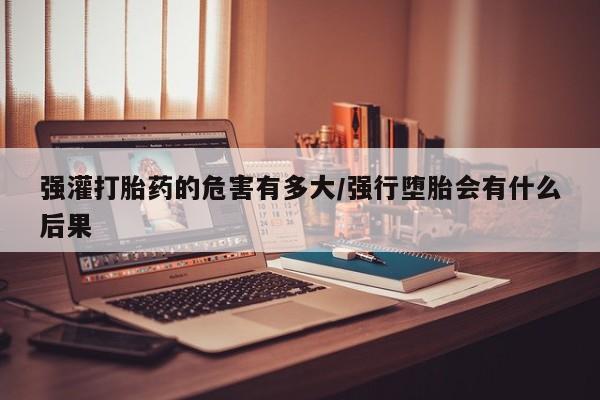 网上打胎药专卖微信强灌打胎药的危害有多大/强行堕胎会有什么后果
