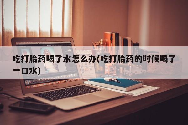 网上打胎药专卖微信吃打胎药喝了水怎么办(吃打胎药的时候喝了一口水)