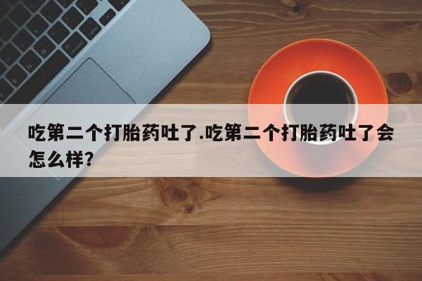 网上打胎药专卖微信吃第二个打胎药吐了.吃第二个打胎药吐了会怎么样？
