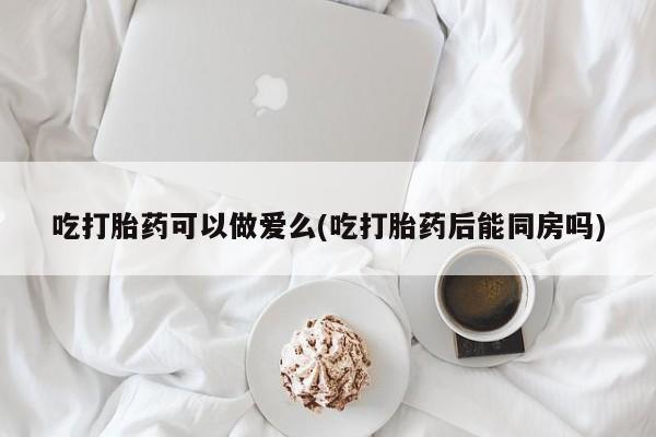 网上打胎药专卖微信吃打胎药可以做爱么(吃打胎药后能同房吗)