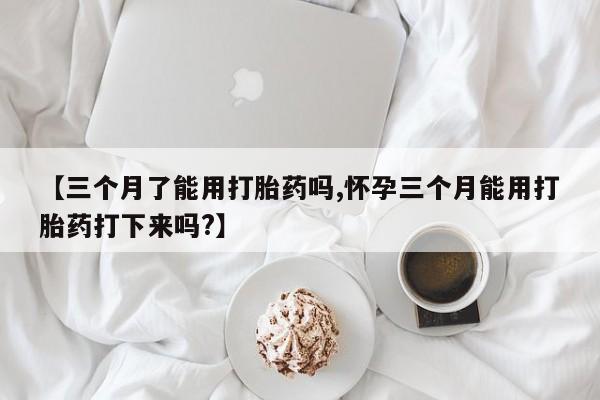 网上打胎药专卖微信【三个月了能用打胎药吗,怀孕三个月能用打胎药打下来吗?】