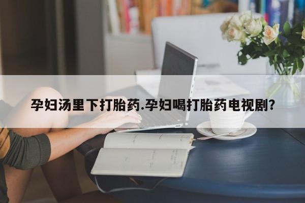 网上打胎药专卖微信孕妇汤里下打胎药.孕妇喝打胎药电视剧？