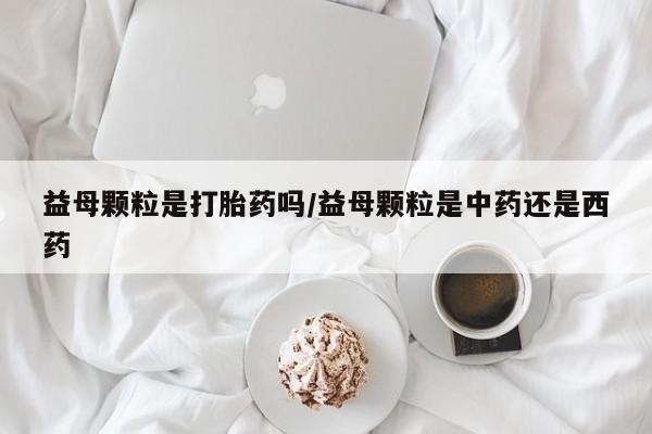网上打胎药专卖微信益母颗粒是打胎药吗/益母颗粒是中药还是西药