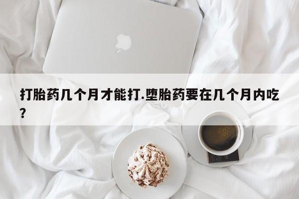 网上打胎药专卖微信打胎药几个月才能打.堕胎药要在几个月内吃？