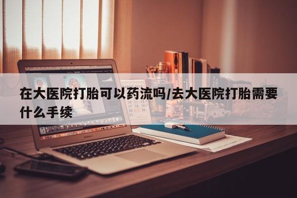 网上打胎药专卖微信在大医院打胎可以药流吗/去大医院打胎需要什么手续