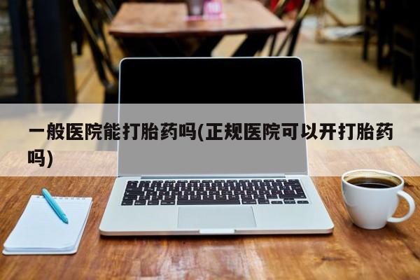 网上打胎药专卖微信一般医院能打胎药吗(正规医院可以开打胎药吗)