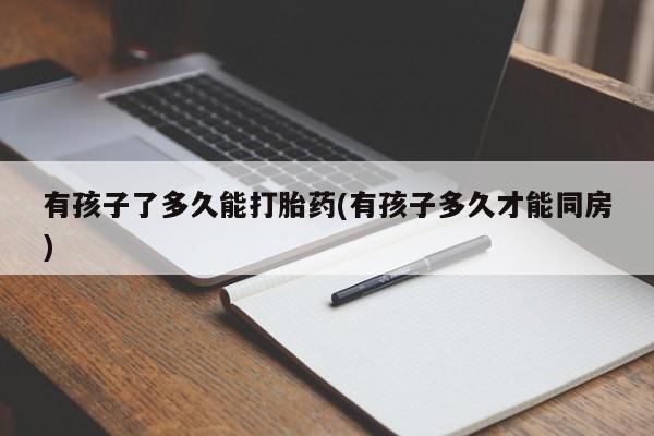 网上打胎药专卖微信有孩子了多久能打胎药(有孩子多久才能同房)