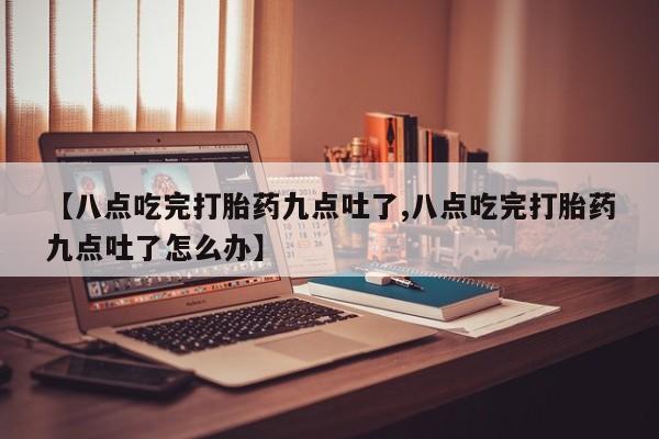 网上打胎药专卖微信【八点吃完打胎药九点吐了,八点吃完打胎药九点吐了怎么办】