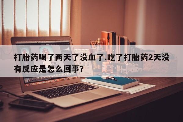 网上打胎药专卖微信打胎药喝了两天了没血了.吃了打胎药2天没有反应是怎么回事？