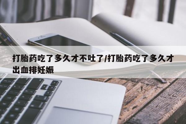 网上打胎药专卖微信打胎药吃了多久才不吐了/打胎药吃了多久才出血排妊娠