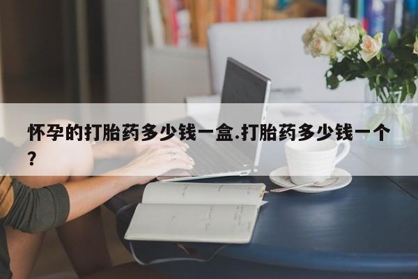 网上打胎药专卖微信怀孕的打胎药多少钱一盒.打胎药多少钱一个？