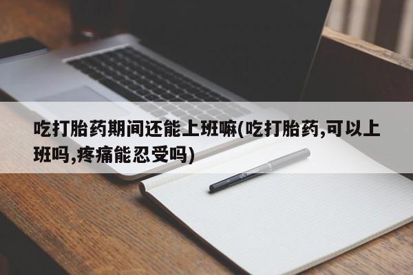 网上打胎药专卖微信吃打胎药期间还能上班嘛(吃打胎药,可以上班吗,疼痛能忍受吗)