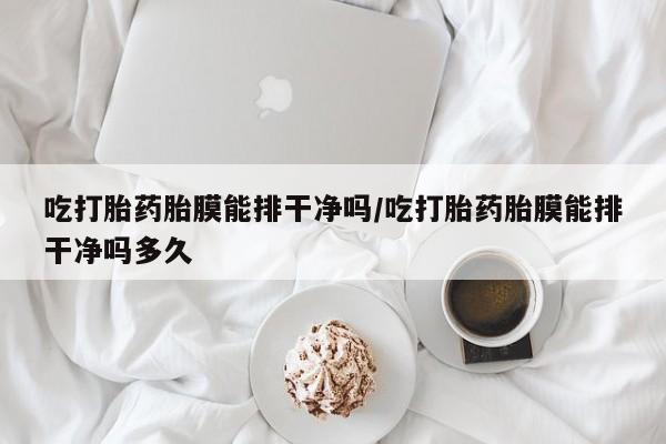 网上打胎药专卖微信吃打胎药胎膜能排干净吗/吃打胎药胎膜能排干净吗多久