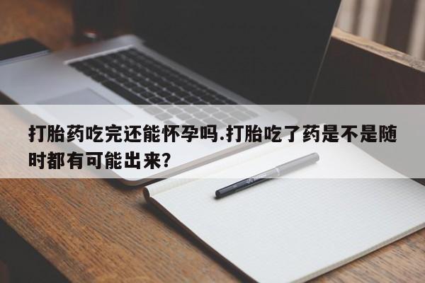 网上打胎药专卖微信打胎药吃完还能怀孕吗.打胎吃了药是不是随时都有可能出来？