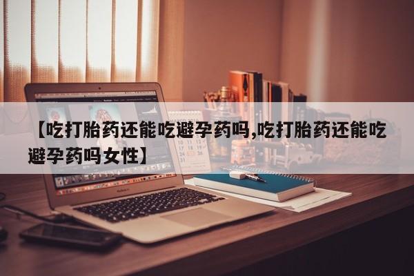网上打胎药专卖微信【吃打胎药还能吃避孕药吗,吃打胎药还能吃避孕药吗女性】