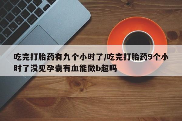 网上打胎药专卖微信吃完打胎药有九个小时了/吃完打胎药9个小时了没见孕囊有血能做b超吗