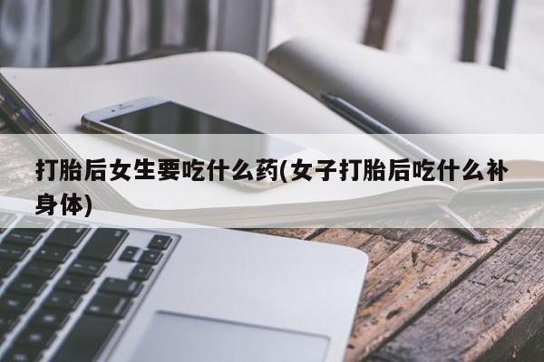 网上打胎药专卖微信打胎后女生要吃什么药(女子打胎后吃什么补身体)