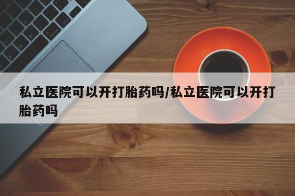 网上打胎药专卖微信私立医院可以开打胎药吗/私立医院可以开打胎药吗