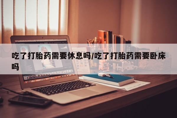 网上打胎药专卖微信吃了打胎药需要休息吗/吃了打胎药需要卧床吗