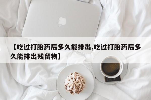 网上打胎药专卖微信【吃过打胎药后多久能排出,吃过打胎药后多久能排出残留物】