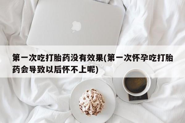 网上打胎药专卖微信第一次吃打胎药没有效果(第一次怀孕吃打胎药会导致以后怀不上呢)