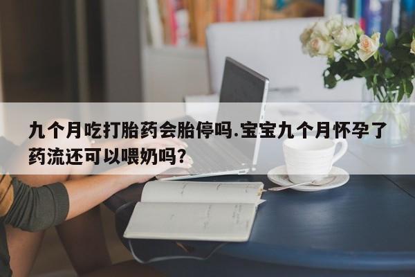 网上打胎药专卖微信九个月吃打胎药会胎停吗.宝宝九个月怀孕了药流还可以喂奶吗？