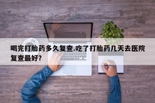网上打胎药专卖微信喝完打胎药多久复查.吃了打胎药几天去医院复查最好？