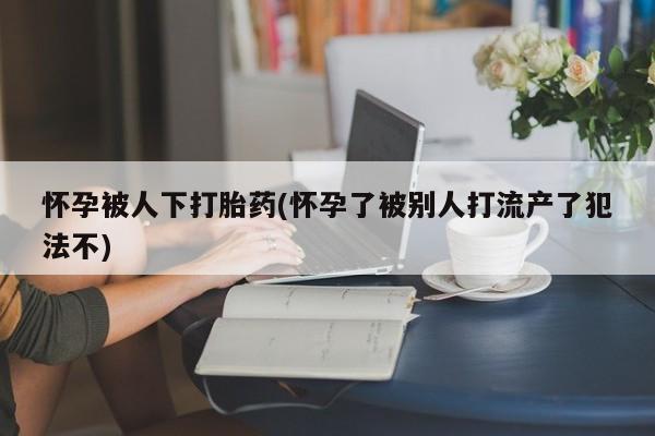 网上打胎药专卖微信怀孕被人下打胎药(怀孕了被别人打流产了犯法不)